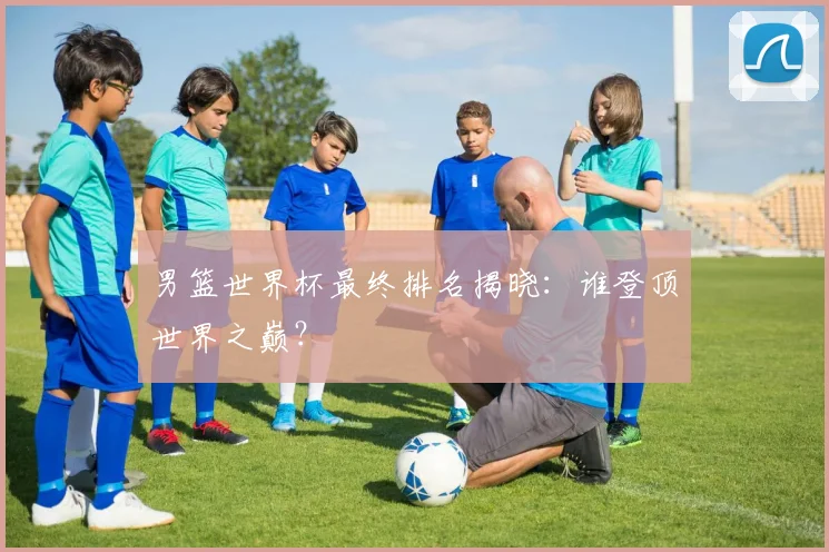 男篮世界杯最终排名揭晓：谁登顶世界之巅？