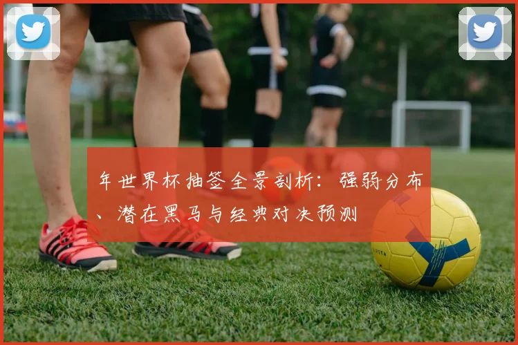 年世界杯抽签全景剖析：强弱分布、潜在黑马与经典对决预测