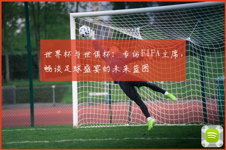 世界杯与世俱杯：专访FIFA主席，畅谈足球盛宴的未来蓝图
