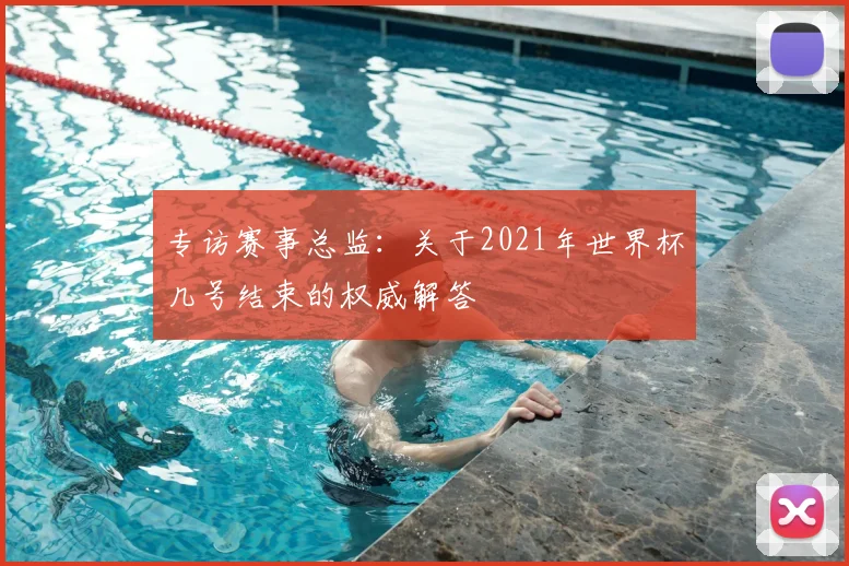 专访赛事总监：关于2021年世界杯几号结束的权威解答