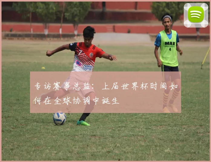 专访赛事总监：上届世界杯时间如何在全球协调中诞生