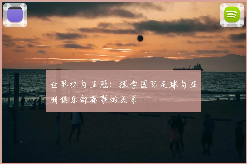 世界杯与亚冠：探索国际足球与亚洲俱乐部赛事的关系