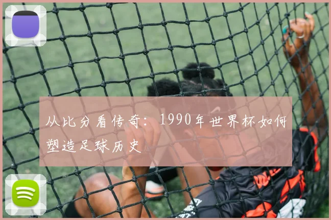 从比分看传奇:1990年世界杯如何塑造足球历史