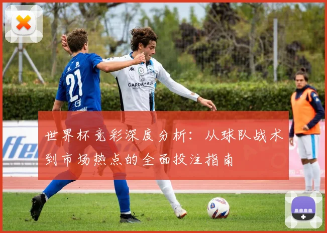 世界杯竞彩深度分析：从球队战术到市场热点的全面投注指南